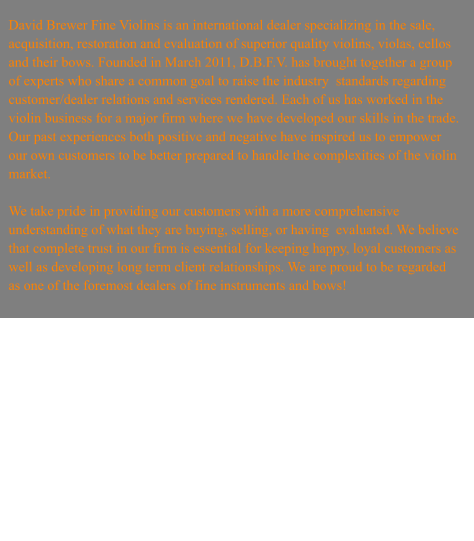 David Brewer Fine Violins is an international dealer specializing in the sale, acquisition, restoration and evaluation of superior quality violins, violas, cellos and their bows. Founded in March 2011, D.B.F.V. has brought together a group of experts who share a common goal to raise the industry  standards regarding customer/dealer relations and services rendered. Each of us has worked in the violin business for a major firm where we have developed our skills in the trade. Our past experiences both positive and negative have inspired us to empower our own customers to be better prepared to handle the complexities of the violin market.   We take pride in providing our customers with a more comprehensive understanding of what they are buying, selling, or having  evaluated. We believe that complete trust in our firm is essential for keeping happy, loyal customers as well as developing long term client relationships. We are proud to be regarded as one of the foremost dealers of fine instruments and bows!